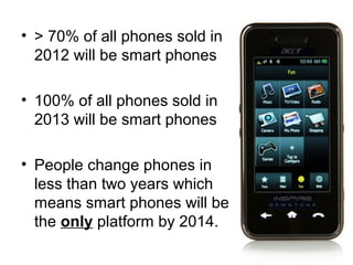 • > 70% of all phones sold in
  2012 will be smart phones

• 100% of all phones sold in
  2013 will be smart phones

• People change phones in
  less than two years which
  means smart phones will be
  the only platform by 2014.
 