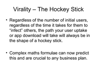 Virality – The Hockey Stick
• Regardless of the number of initial users,
  regardless of the time it takes for them to
  “infect” others, the path your user uptake
  or app download will take will always be in
  the shape of a hockey stick.

• Complex maths formulae can now predict
  this and are crucial to any business plan.
 