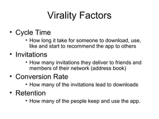 Virality Factors
• Cycle Time
     • How long it take for someone to download, use,
       like and start to recommend the app to others
• Invitations
     • How many invitations they deliver to friends and
       members of their network (address book)
• Conversion Rate
     • How many of the invitations lead to downloads
• Retention
     • How many of the people keep and use the app.
 
