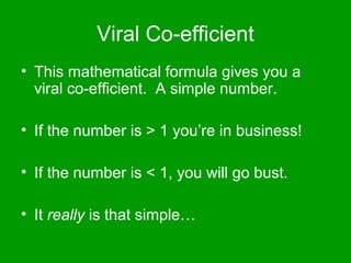 Viral Co-efficient
• This mathematical formula gives you a
  viral co-efficient. A simple number.

• If the number is > 1 you’re in business!

• If the number is < 1, you will go bust.

• It really is that simple…
 