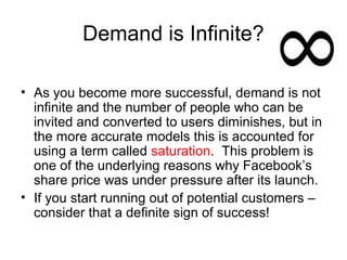 Demand is Infinite?

• As you become more successful, demand is not
  infinite and the number of people who can be
  invited and converted to users diminishes, but in
  the more accurate models this is accounted for
  using a term called saturation. This problem is
  one of the underlying reasons why Facebook’s
  share price was under pressure after its launch.
• If you start running out of potential customers –
  consider that a definite sign of success!
 
