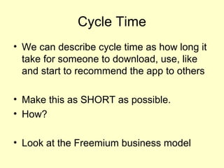 Cycle Time
• We can describe cycle time as how long it
  take for someone to download, use, like
  and start to recommend the app to others

• Make this as SHORT as possible.
• How?

• Look at the Freemium business model
 