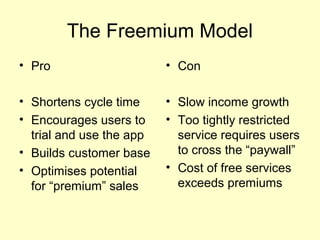 The Freemium Model
• Pro                     • Con

• Shortens cycle time     • Slow income growth
• Encourages users to     • Too tightly restricted
  trial and use the app     service requires users
• Builds customer base      to cross the “paywall”
• Optimises potential     • Cost of free services
  for “premium” sales       exceeds premiums
 
