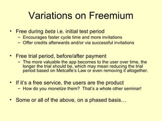 Variations on Freemium
• Free during beta i.e. initial test period
   – Encourages faster cycle time and more invitations
   – Offer credits afterwards and/or via successful invitations


• Free trial period, before/after payment
   – The more valuable the app becomes to the user over time, the
     longer the trial should be, which may mean reducing the trial
     period based on Metcalfe’s Law or even removing it altogether.

• If it’s a free service, the users are the product
   – How do you monetize them? That’s a whole other seminar!

• Some or all of the above, on a phased basis…
 