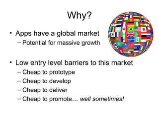 Why?
• Apps have a global market
  – Potential for massive growth


• Low entry level barriers to this market
  – Cheap to prototype
  – Cheap to develop
  – Cheap to deliver
  – Cheap to promote… well sometimes!
 