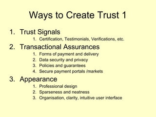 Ways to Create Trust 1
1. Trust Signals
       1. Certification, Testimonials, Verifications, etc.

2. Transactional Assurances
       1.   Forms of payment and delivery
       2.   Data security and privacy
       3.   Policies and guarantees
       4.   Secure payment portals /markets

3. Appearance
       1. Professional design
       2. Sparseness and neatness
       3. Organisation, clarity, intuitive user interface
 