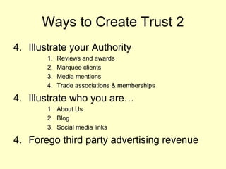 Ways to Create Trust 2
4. Illustrate your Authority
        1.   Reviews and awards
        2.   Marquee clients
        3.   Media mentions
        4.   Trade associations & memberships

4. Illustrate who you are…
        1. About Us
        2. Blog
        3. Social media links

4. Forego third party advertising revenue
 