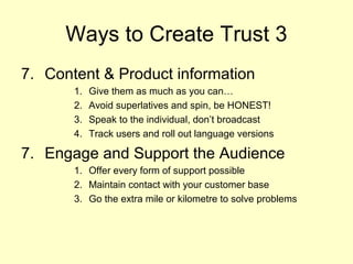 Ways to Create Trust 3
7. Content & Product information
       1.   Give them as much as you can…
       2.   Avoid superlatives and spin, be HONEST!
       3.   Speak to the individual, don’t broadcast
       4.   Track users and roll out language versions

7. Engage and Support the Audience
       1. Offer every form of support possible
       2. Maintain contact with your customer base
       3. Go the extra mile or kilometre to solve problems
 