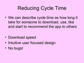 Reducing Cycle Time
• We can describe cycle time as how long it
  take for someone to download, use, like
  and start to recommend the app to others

• Download speed
• Intuitive user focused design
• No bugs!
 