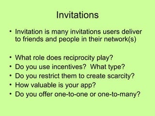 Invitations
• Invitation is many invitations users deliver
  to friends and people in their network(s)

•   What role does reciprocity play?
•   Do you use incentives? What type?
•   Do you restrict them to create scarcity?
•   How valuable is your app?
•   Do you offer one-to-one or one-to-many?
 