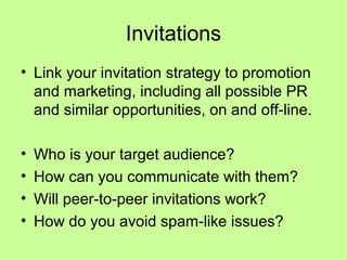 Invitations
• Link your invitation strategy to promotion
  and marketing, including all possible PR
  and similar opportunities, on and off-line.

•   Who is your target audience?
•   How can you communicate with them?
•   Will peer-to-peer invitations work?
•   How do you avoid spam-like issues?
 