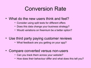 Conversion Rate
• What do the new users think and feel?
     • Consider using split tests for different offers
     • Does this data change your business strategy?
     • Would variations on freemium be a better option?


• Use third party paying customer reviews
     • What feedback are you getting on your app?


• Compare converted versus non-users
     • Can you track them across your website?
     • How does their behaviour differ and what does this tell you?
 
