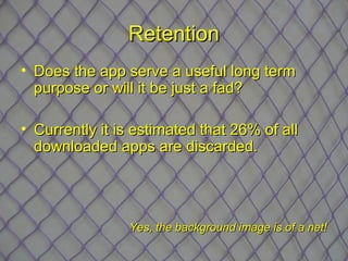 Retention
• Does the app serve a useful long term
  purpose or will it be just a fad?

• Currently it is estimated that 26% of all
  downloaded apps are discarded.




                Yes, the background image is of a net!
 