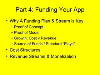 Part 4: Funding Your App
• Why A Funding Plan & Stream is Key
  – Proof of Concept
  – Proof of Model
  – Growth: Cost v Revenue
  – Source of Funds / Standard “Plays”
• Cost Structures
• Revenue Streams & Monetization
 