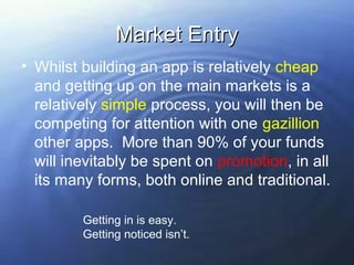 Market Entry
• Whilst building an app is relatively cheap
  and getting up on the main markets is a
  relatively simple process, you will then be
  competing for attention with one gazillion
  other apps. More than 90% of your funds
  will inevitably be spent on promotion, in all
  its many forms, both online and traditional.

         Getting in is easy.
         Getting noticed isn’t.
 