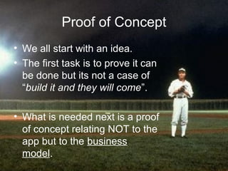 Proof of Concept
• We all start with an idea.
• The first task is to prove it can
  be done but its not a case of
  “build it and they will come”.

• What is needed next is a proof
  of concept relating NOT to the
  app but to the business
  model.
 