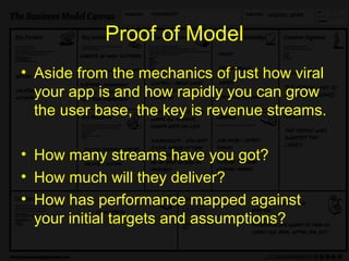 Proof of Model
• Aside from the mechanics of just how viral
  your app is and how rapidly you can grow
  the user base, the key is revenue streams.

• How many streams have you got?
• How much will they deliver?
• How has performance mapped against
  your initial targets and assumptions?
 
