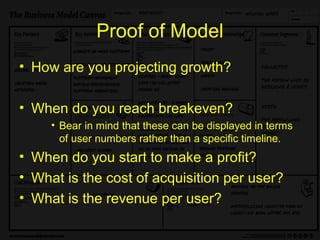 Proof of Model
• How are you projecting growth?

• When do you reach breakeven?
     • Bear in mind that these can be displayed in terms
       of user numbers rather than a specific timeline.
• When do you start to make a profit?
• What is the cost of acquisition per user?
• What is the revenue per user?
 