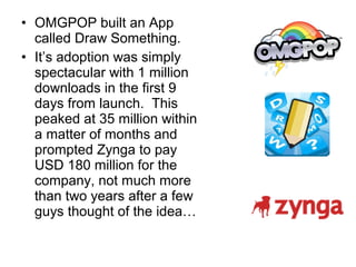 • OMGPOP built an App
  called Draw Something.
• It’s adoption was simply
  spectacular with 1 million
  downloads in the first 9
  days from launch. This
  peaked at 35 million within
  a matter of months and
  prompted Zynga to pay
  USD 180 million for the
  company, not much more
  than two years after a few
  guys thought of the idea…
 