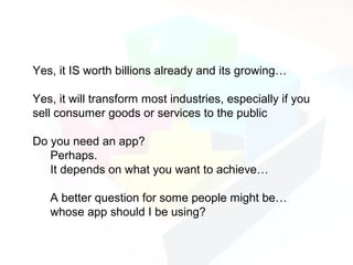 Yes, it IS worth billions already and its growing…

Yes, it will transform most industries, especially if you
sell consumer goods or services to the public

Do you need an app?
   Perhaps.
   It depends on what you want to achieve…

   A better question for some people might be…
   whose app should I be using?
 
