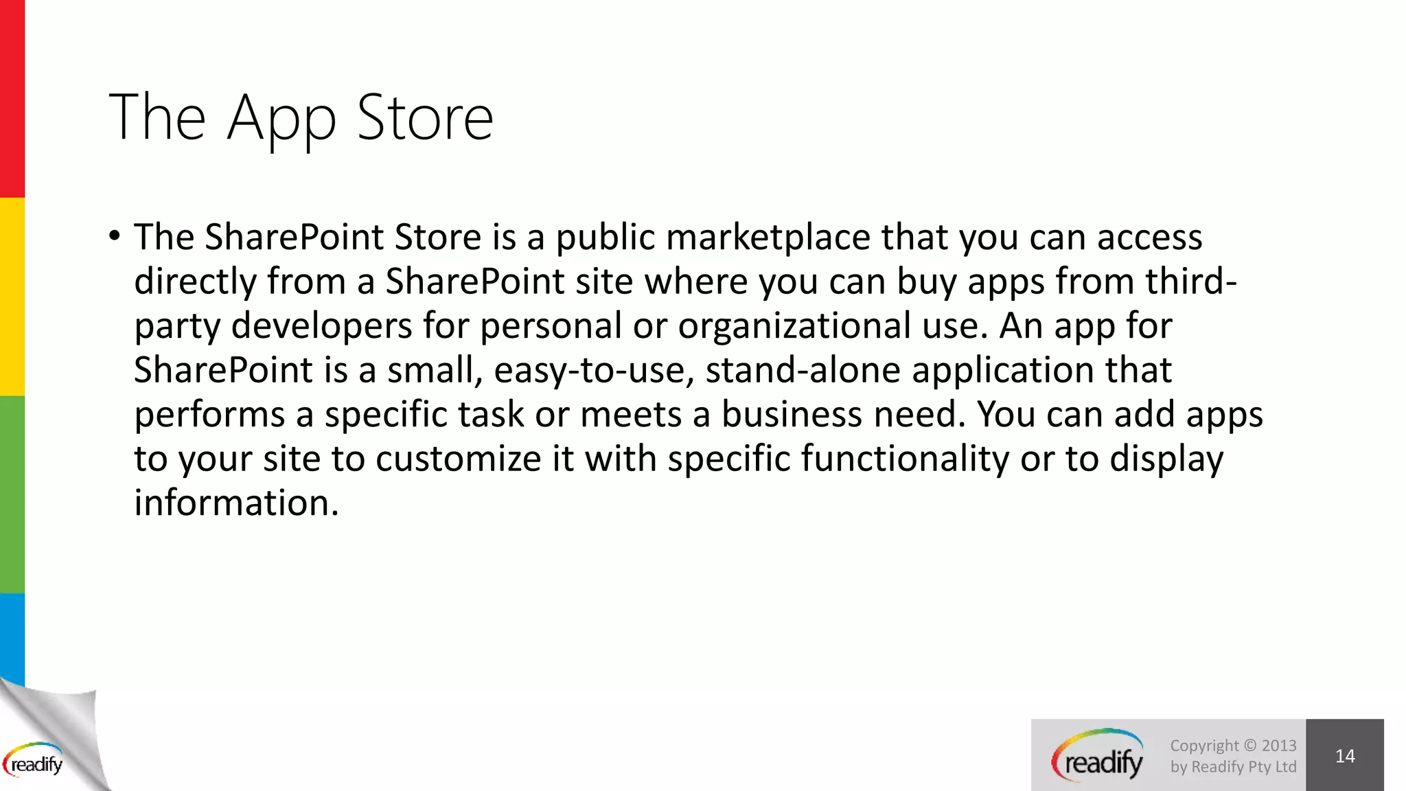 Copyright © 2013
by Readify Pty Ltd
The App Store
• The SharePoint Store is a public marketplace that you can access
directly from a SharePoint site where you can buy apps from third-
party developers for personal or organizational use. An app for
SharePoint is a small, easy-to-use, stand-alone application that
performs a specific task or meets a business need. You can add apps
to your site to customize it with specific functionality or to display
information.
14
 