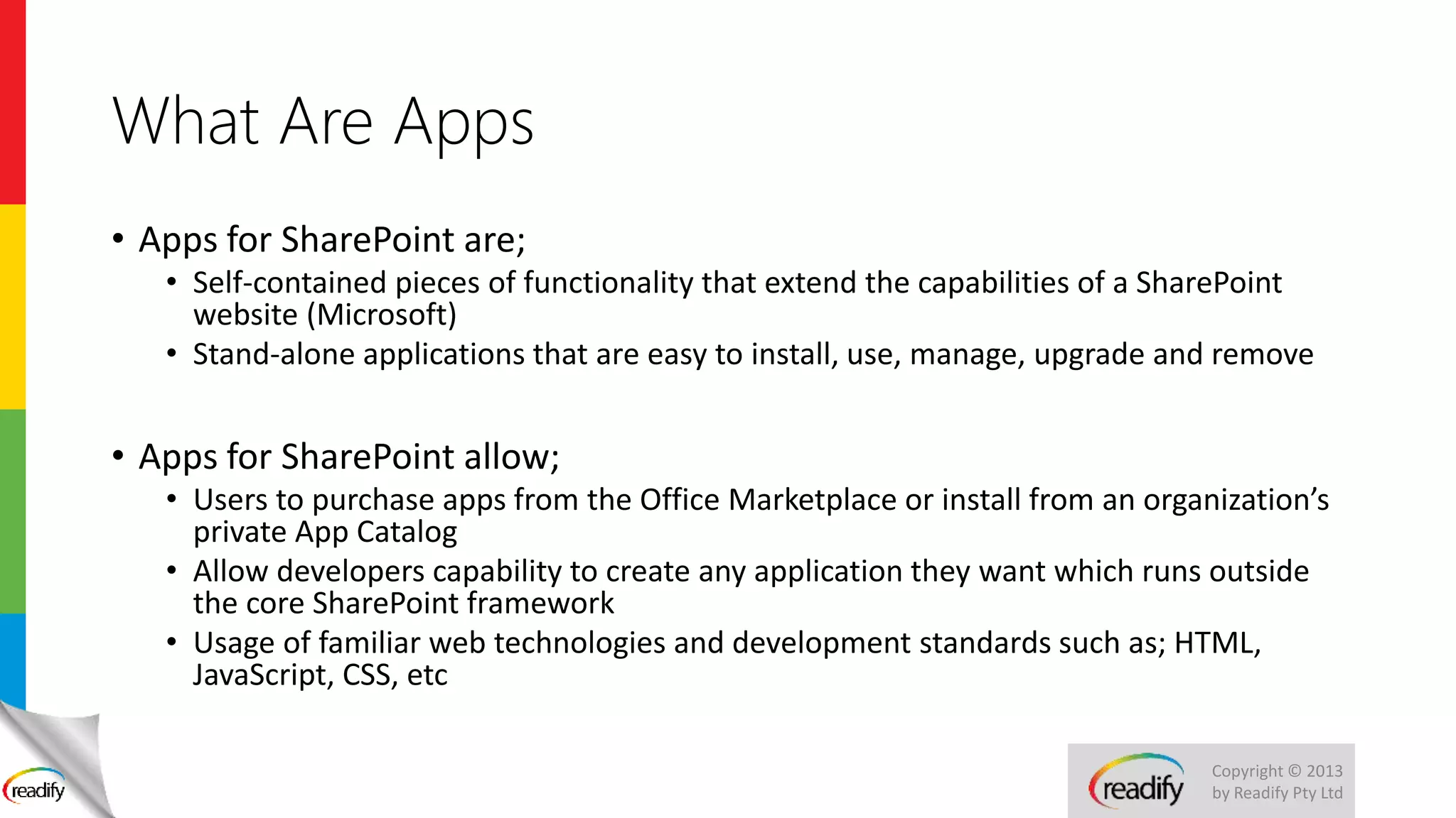 Copyright © 2013
by Readify Pty Ltd
What Are Apps
• Apps for SharePoint are;
• Self-contained pieces of functionality that extend the capabilities of a SharePoint
website (Microsoft)
• Stand-alone applications that are easy to install, use, manage, upgrade and remove
• Apps for SharePoint allow;
• Users to purchase apps from the Office Marketplace or install from an organization’s
private App Catalog
• Allow developers capability to create any application they want which runs outside
the core SharePoint framework
• Usage of familiar web technologies and development standards such as; HTML,
JavaScript, CSS, etc
 