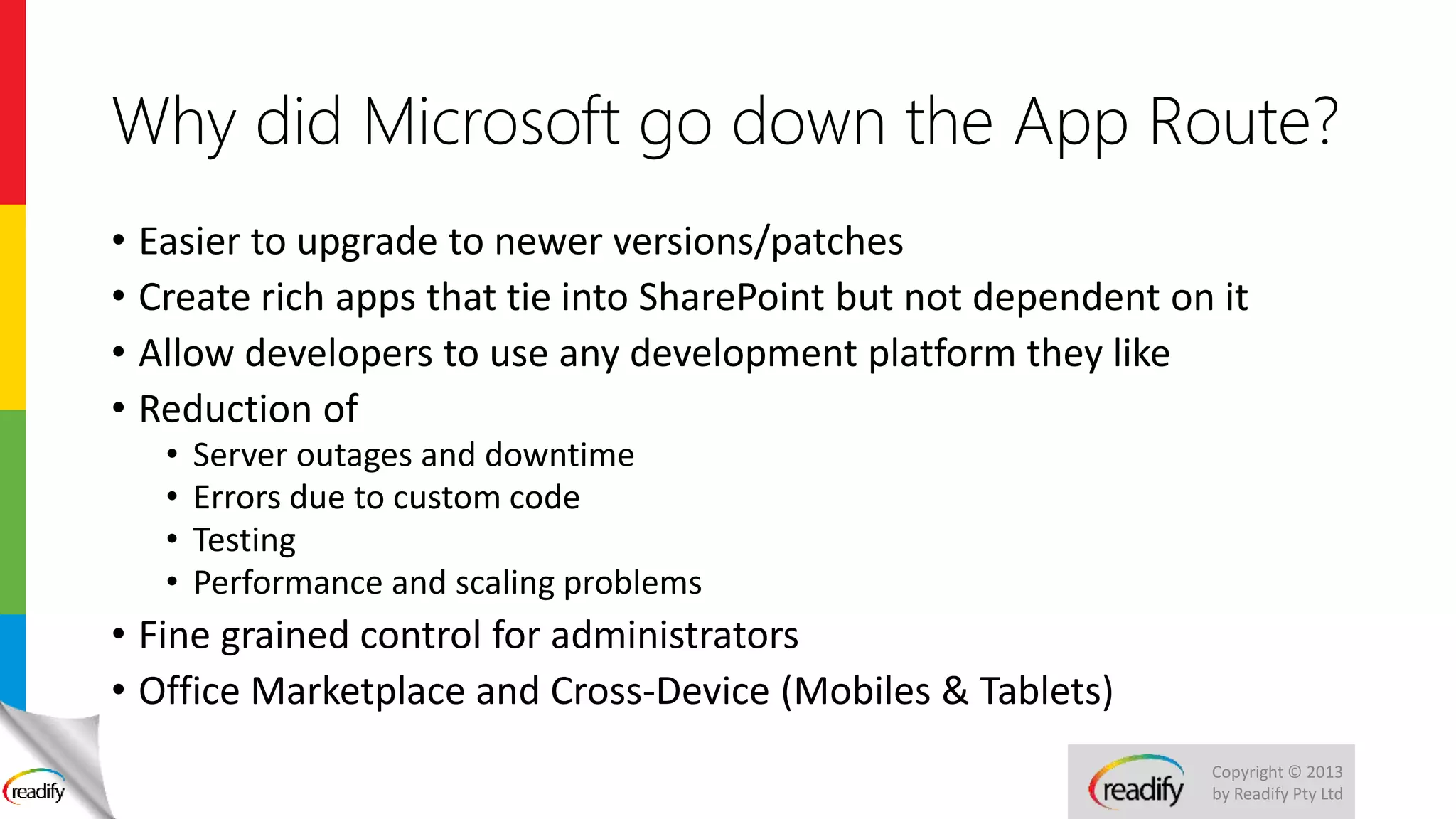Copyright © 2013
by Readify Pty Ltd
Why did Microsoft go down the App Route?
• Easier to upgrade to newer versions/patches
• Create rich apps that tie into SharePoint but not dependent on it
• Allow developers to use any development platform they like
• Reduction of
• Server outages and downtime
• Errors due to custom code
• Testing
• Performance and scaling problems
• Fine grained control for administrators
• Office Marketplace and Cross-Device (Mobiles & Tablets)
 