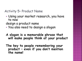 Activity 5– Product Name
• Using your market research, you have
to now
design a product name
• You also need to design a slogan
A slogan is a memorable phrase that
will make people think of your product
The key to people remembering your
product – even if you don’t mention
the name!
 