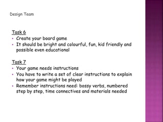Design Team
Task 6
• Create your board game
• It should be bright and colourful, fun, kid friendly and
possible even educational
Task 7
• Your game needs instructions
• You have to write a set of clear instructions to explain
how your game might be played
• Remember instructions need: bossy verbs, numbered
step by step, time connectives and materials needed
 