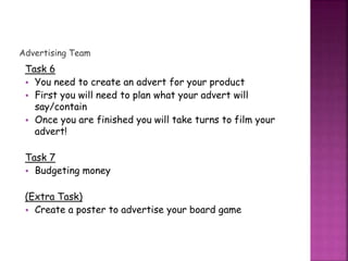 Advertising Team
Task 6
• You need to create an advert for your product
• First you will need to plan what your advert will
say/contain
• Once you are finished you will take turns to film your
advert!
Task 7
• Budgeting money
(Extra Task)
• Create a poster to advertise your board game
 