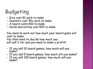 Budgeting
• Dice cost R1 each to make
• Counters cost 50c each to make
• A board costs R10 to make
• Cards and extras cost R15 to make
You need to work out how much your board game will
cost to make.
You then need to decide how much you
will sell it for and you need to make a profit!!
• If you sell 10 board games, how much will you
make?
• If you sell 5 board games, how much will you make?
• If you sell 100 board games, how much will you
make?
 