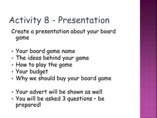 Activity 8 - Presentation
Create a presentation about your board
game
• Your board game name
• The ideas behind your game
• How to play the game
• Your budget
• Why we should buy your board game
• Your advert will be shown as well
• You will be asked 3 questions – be
prepared!
 
