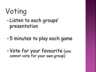 Voting
• Listen to each groups’
presentation
• 5 minutes to play each game
• Vote for your favourite (you
cannot vote for your own group)
 