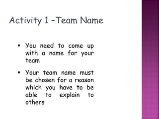 Activity 1 –Team Name
 You need to come up
with a name for your
team
 Your team name must
be chosen for a reason
which you have to be
able to explain to
others
 