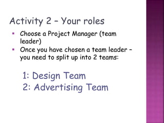 Activity 2 – Your roles
 Choose a Project Manager (team
leader)
 Once you have chosen a team leader –
you need to split up into 2 teams:
1: Design Team
2: Advertising Team
 