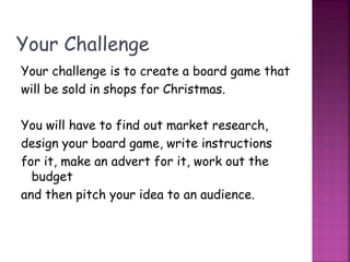 Your Challenge
Your challenge is to create a board game that
will be sold in shops for Christmas.
You will have to find out market research,
design your board game, write instructions
for it, make an advert for it, work out the
budget
and then pitch your idea to an audience.
 