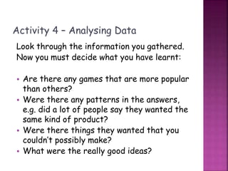 Activity 4 – Analysing Data
Look through the information you gathered.
Now you must decide what you have learnt:
• Are there any games that are more popular
than others?
• Were there any patterns in the answers,
e.g. did a lot of people say they wanted the
same kind of product?
• Were there things they wanted that you
couldn’t possibly make?
• What were the really good ideas?
 