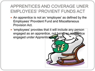 APPRENTICES AND COVERAGE UNER
EMPLOYEES’ PROVIENT FUNDS ACT
 An apprentice is not an ‘employee’ as defined by the
  Employees’ Provident Fund and Miscellaneous
  Provision Act.
 ‘employees’ provides that it will include any person
  engaged as an apprentice, not being an apprentice
  engaged under Apprentice Act, 1961
 