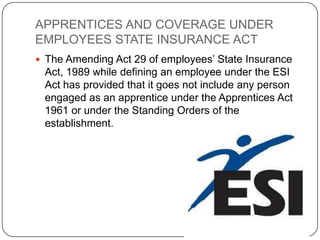 APPRENTICES AND COVERAGE UNDER
EMPLOYEES STATE INSURANCE ACT
 The Amending Act 29 of employees’ State Insurance
 Act, 1989 while defining an employee under the ESI
 Act has provided that it goes not include any person
 engaged as an apprentice under the Apprentices Act
 1961 or under the Standing Orders of the
 establishment.
 