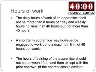 Hours of work
   The daily hours of work of an apprentice shall
    not be more than 8 hours per day and weekly
    hours not less than 40 hours but not more than
    45 hours.

   A short term apprentice may however be
    engaged to work up to a maximum limit of 48
    hours per week.

   The hours of training of the apprentice should
    not be between 10pm and 6am except with the
    prior approval of the apprenticeship adviser.
 