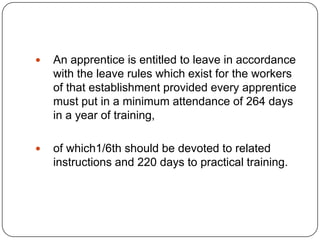    An apprentice is entitled to leave in accordance
    with the leave rules which exist for the workers
    of that establishment provided every apprentice
    must put in a minimum attendance of 264 days
    in a year of training,

   of which1/6th should be devoted to related
    instructions and 220 days to practical training.
 