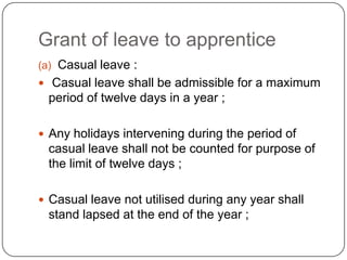 Grant of leave to apprentice
(a) Casual leave :
 Casual leave shall be admissible for a maximum
 period of twelve days in a year ;

 Any holidays intervening during the period of
 casual leave shall not be counted for purpose of
 the limit of twelve days ;

 Casual leave not utilised during any year shall
 stand lapsed at the end of the year ;
 