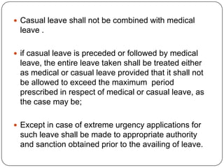  Casual leave shall not be combined with medical
 leave .

 if casual leave is preceded or followed by medical
 leave, the entire leave taken shall be treated either
 as medical or casual leave provided that it shall not
 be allowed to exceed the maximum period
 prescribed in respect of medical or casual leave, as
 the case may be;

 Except in case of extreme urgency applications for
 such leave shall be made to appropriate authority
 and sanction obtained prior to the availing of leave.
 