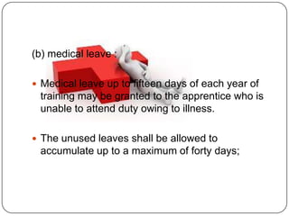 (b) medical leave :

 Medical leave up to fifteen days of each year of
 training may be granted to the apprentice who is
 unable to attend duty owing to illness.

 The unused leaves shall be allowed to
 accumulate up to a maximum of forty days;
 
