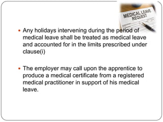  Any holidays intervening during the period of
 medical leave shall be treated as medical leave
 and accounted for in the limits prescribed under
 clause(i)

 The employer may call upon the apprentice to
 produce a medical certificate from a registered
 medical practitioner in support of his medical
 leave.
 