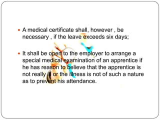  A medical certificate shall, however , be
 necessary , if the leave exceeds six days;

 It shall be open to the employer to arrange a
 special medical examination of an apprentice if
 he has reason to believe that the apprentice is
 not really ill or the illness is not of such a nature
 as to prevent his attendance.
 