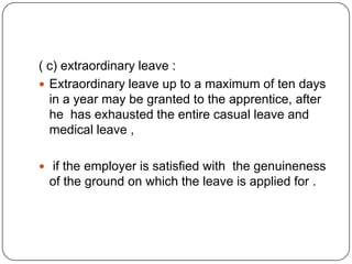 ( c) extraordinary leave :
 Extraordinary leave up to a maximum of ten days
  in a year may be granted to the apprentice, after
  he has exhausted the entire casual leave and
  medical leave ,

 if the employer is satisfied with the genuineness
 of the ground on which the leave is applied for .
 