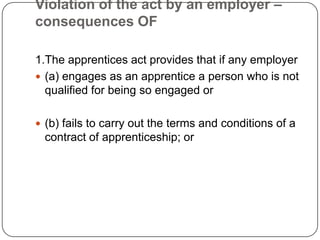 Violation of the act by an employer –
consequences OF

1.The apprentices act provides that if any employer
 (a) engages as an apprentice a person who is not
  qualified for being so engaged or

 (b) fails to carry out the terms and conditions of a
 contract of apprenticeship; or
 