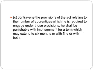  (c) contravene the provisions of the act relating to
 the number of apprentices which he is required to
 engage under those provisions, he shall be
 punishable with imprisonment for a term which
 may extend to six months or with fine or with
 both.
 