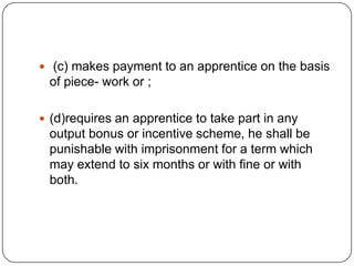  (c) makes payment to an apprentice on the basis
 of piece- work or ;

 (d)requires an apprentice to take part in any
 output bonus or incentive scheme, he shall be
 punishable with imprisonment for a term which
 may extend to six months or with fine or with
 both.
 